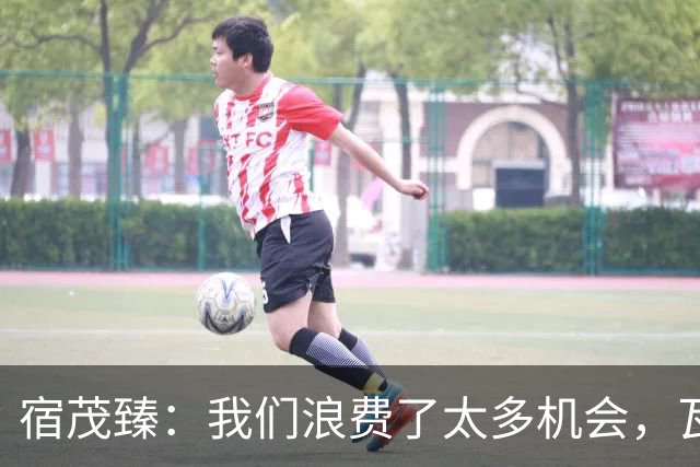 宿茂臻：我们浪费了太多机会，瓦科主动罚点球想尽快“开胡”
